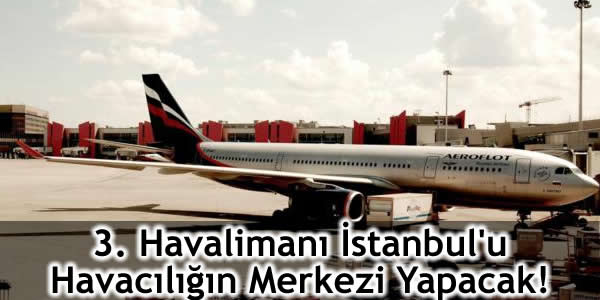 3. Havalimanı İstanbul’u Havacılığın Merkezi Yapacak!