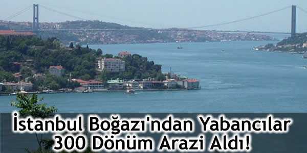 İstanbul Boğazı’ndan Yabancılar 300 Dönüm Arazi Aldı!