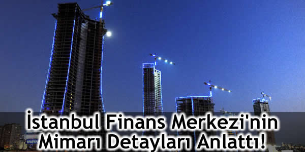 İstanbul Finans Merkezi’nin Mimarı Detayları Anlattı!