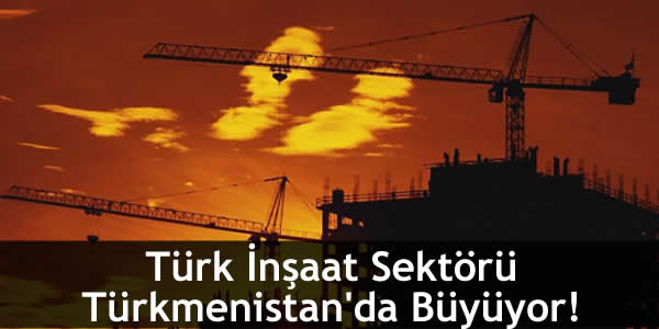 Türk İnşaat Sektörü Türkmenistan’da Büyüyor!