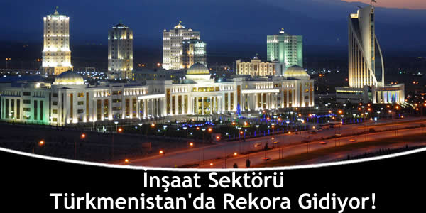 İnşaat Sektörü Türkmenistan’da Rekora Gidiyor!