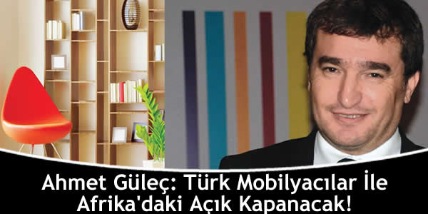 Ahmet Güleç: Türk Mobilyacılar İle Afrika’daki Açık Kapanacak!