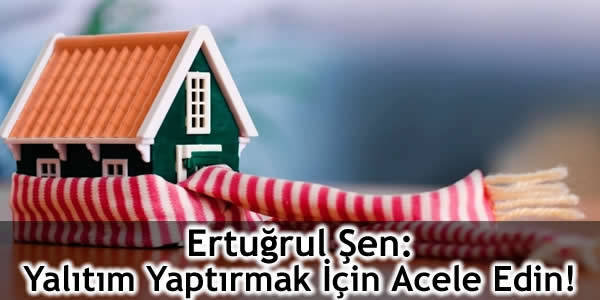 Ertuğrul Şen: Yalıtım Yaptırmak İçin Acele Edin!