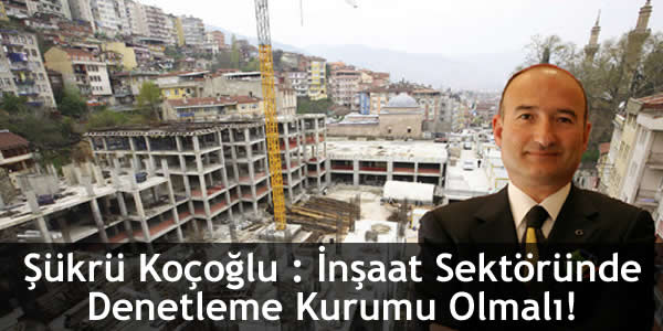 Şükrü Koçoğlu : İnşaat Sektöründe Denetleme Kurumu Olmalı!